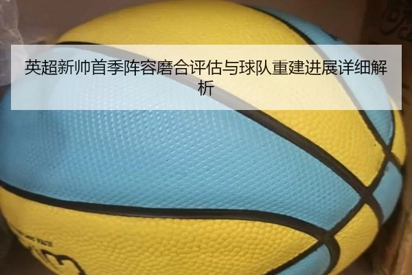 英超新帅首季阵容磨合评估与球队重建进展详细解析